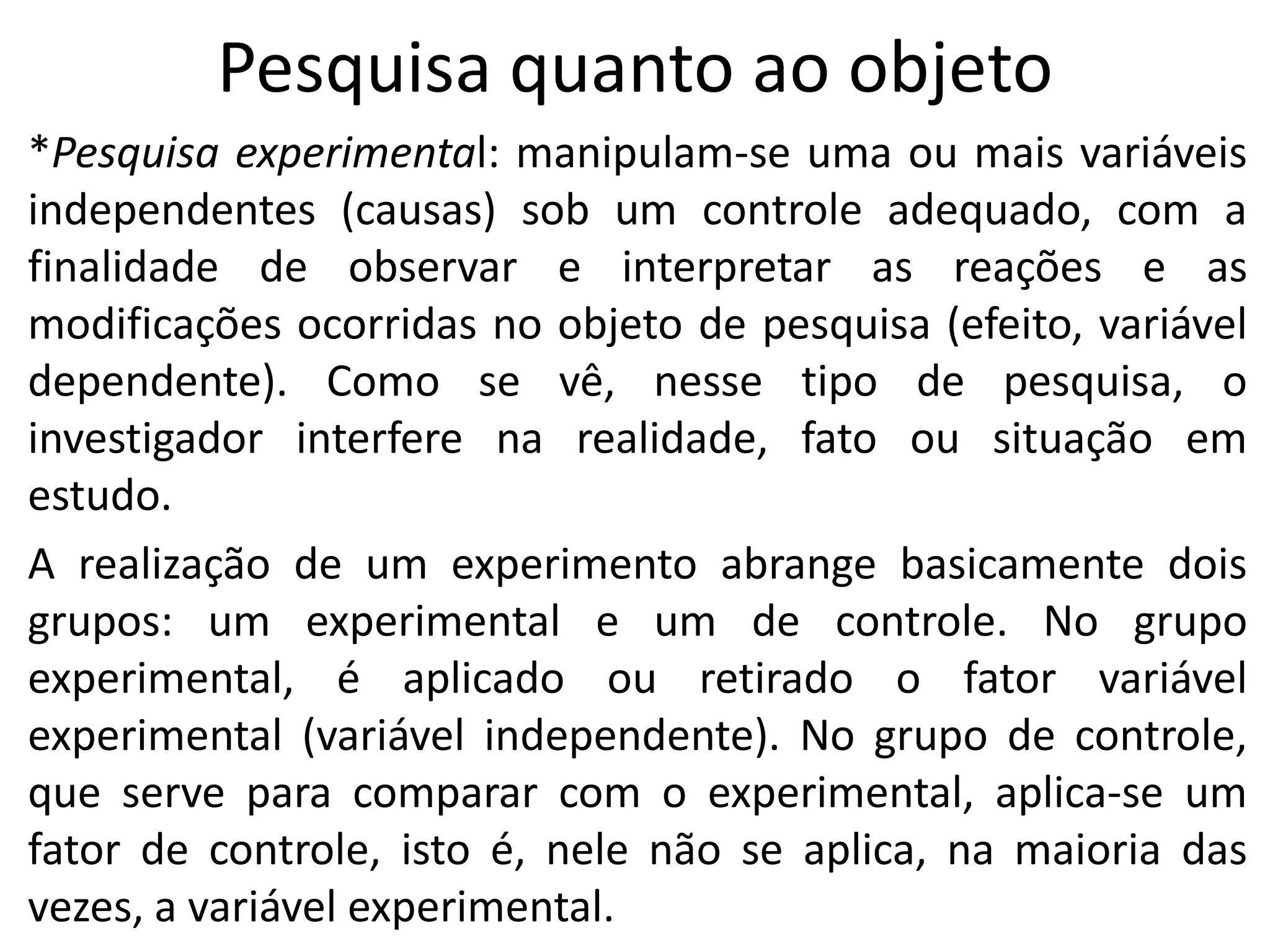 Pesquisa quanto ao objeto
*Pesquisa experimental: manipulam-se uma ou mais variáveis
independentes (causas) sob um controle adequado, com a
finalidade de observar e interpretar as reações e as
modificações ocorridas no objeto de pesquisa (efeito, variável
dependente). Como se vê, nesse tipo de pesquisa, o
investigador interfere na realidade, fato ou situação em
estudo.
A realização de um experimento abrange basicamente dois
grupos: um experimental e um de controle. No grupo
experimental, é aplicado ou retirado o fator variável
experimental (variável independente). No grupo de controle,
que serve para comparar com o experimental, aplica-se um
fator de controle, isto é, nele não se aplica, na maioria das
vezes, a variável experimental.

 