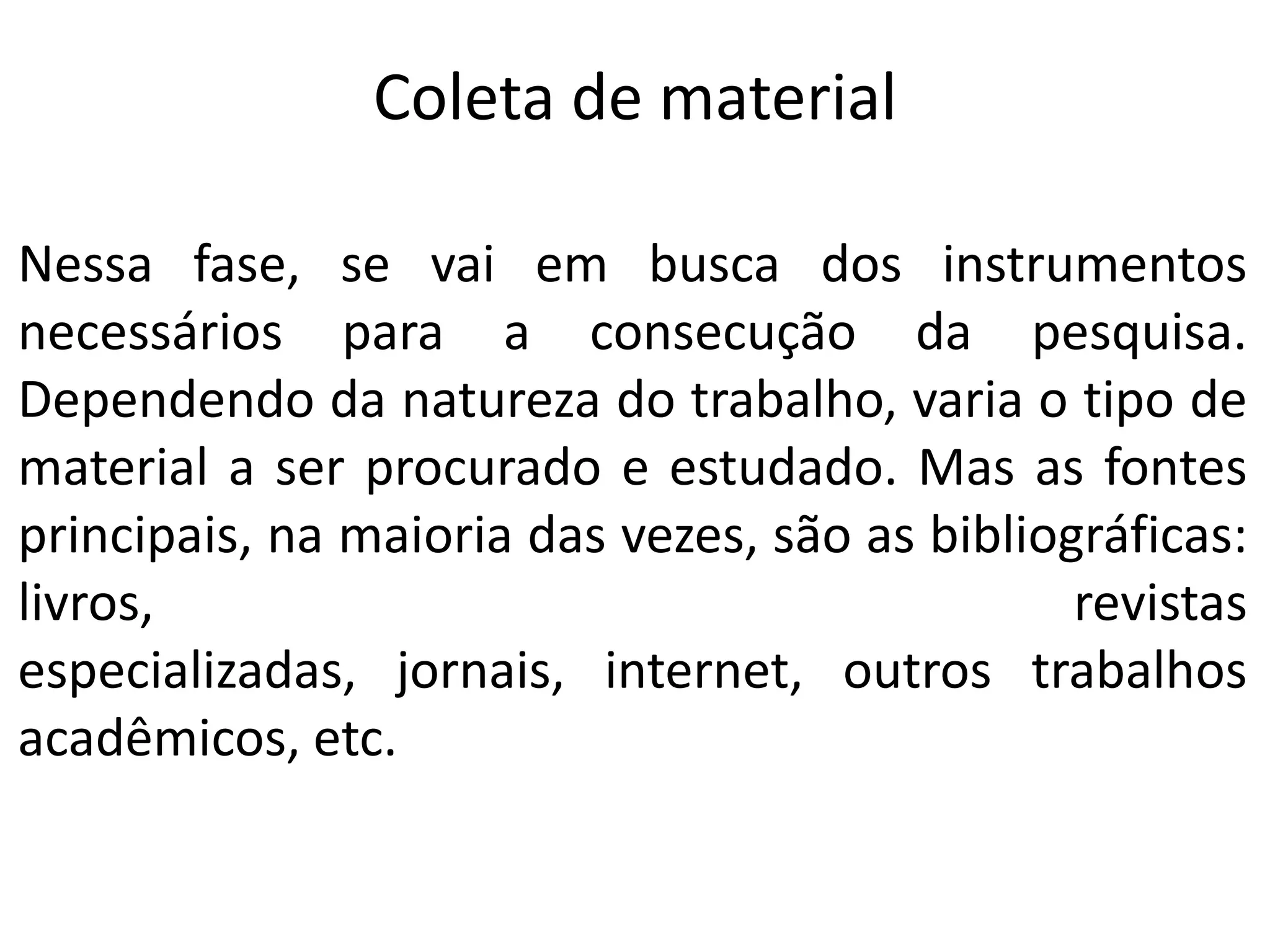 Coleta de material
Nessa fase, se vai em busca dos instrumentos
necessários para a consecução da pesquisa.
Dependendo da natureza do trabalho, varia o tipo de
material a ser procurado e estudado. Mas as fontes
principais, na maioria das vezes, são as bibliográficas:
livros,
revistas
especializadas, jornais, internet, outros trabalhos
acadêmicos, etc.

 