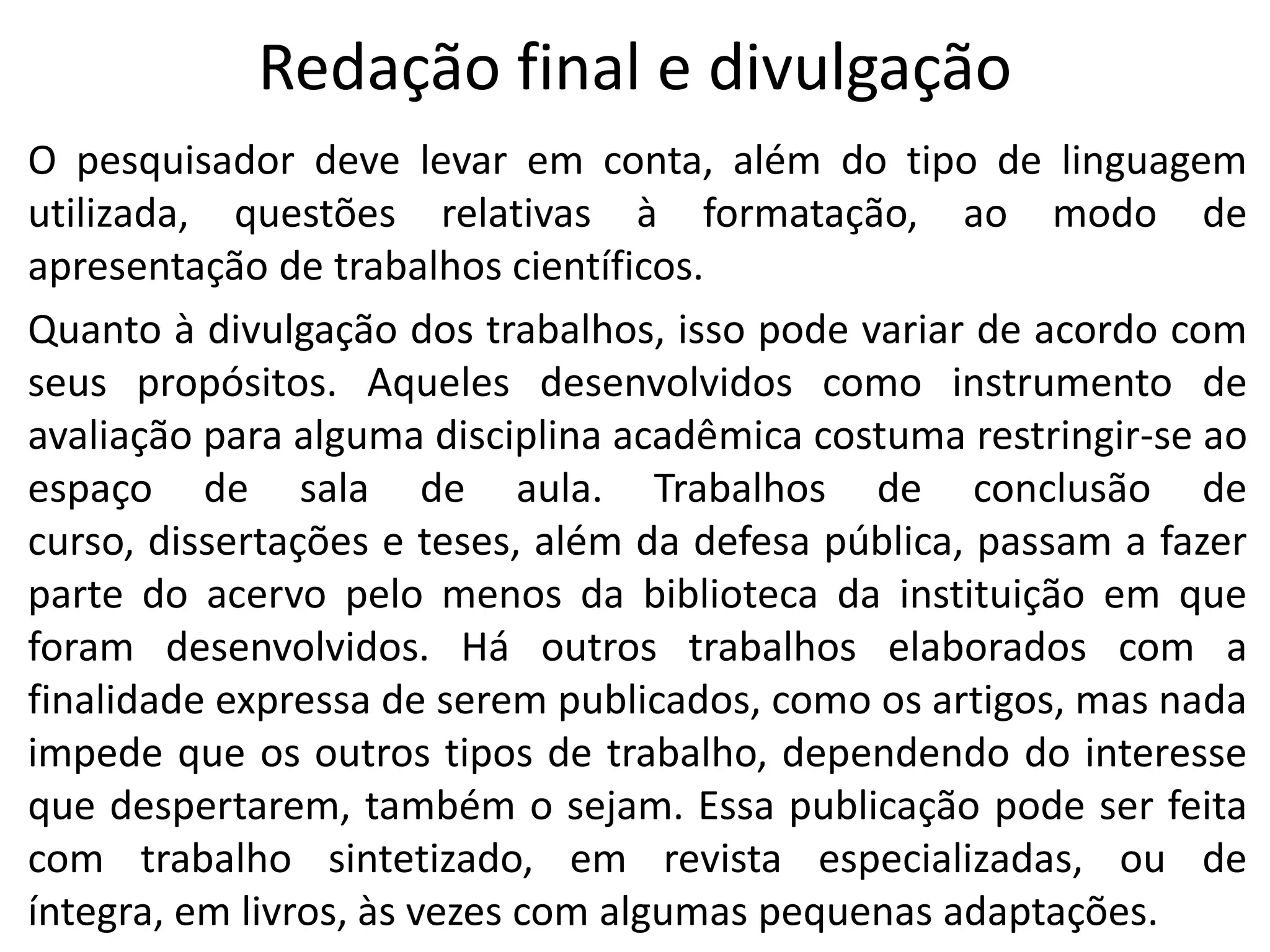 Redação final e divulgação
O pesquisador deve levar em conta, além do tipo de linguagem
utilizada, questões relativas à formatação, ao modo de
apresentação de trabalhos científicos.
Quanto à divulgação dos trabalhos, isso pode variar de acordo com
seus propósitos. Aqueles desenvolvidos como instrumento de
avaliação para alguma disciplina acadêmica costuma restringir-se ao
espaço de sala de aula. Trabalhos de conclusão de
curso, dissertações e teses, além da defesa pública, passam a fazer
parte do acervo pelo menos da biblioteca da instituição em que
foram desenvolvidos. Há outros trabalhos elaborados com a
finalidade expressa de serem publicados, como os artigos, mas nada
impede que os outros tipos de trabalho, dependendo do interesse
que despertarem, também o sejam. Essa publicação pode ser feita
com trabalho sintetizado, em revista especializadas, ou de
íntegra, em livros, às vezes com algumas pequenas adaptações.

 