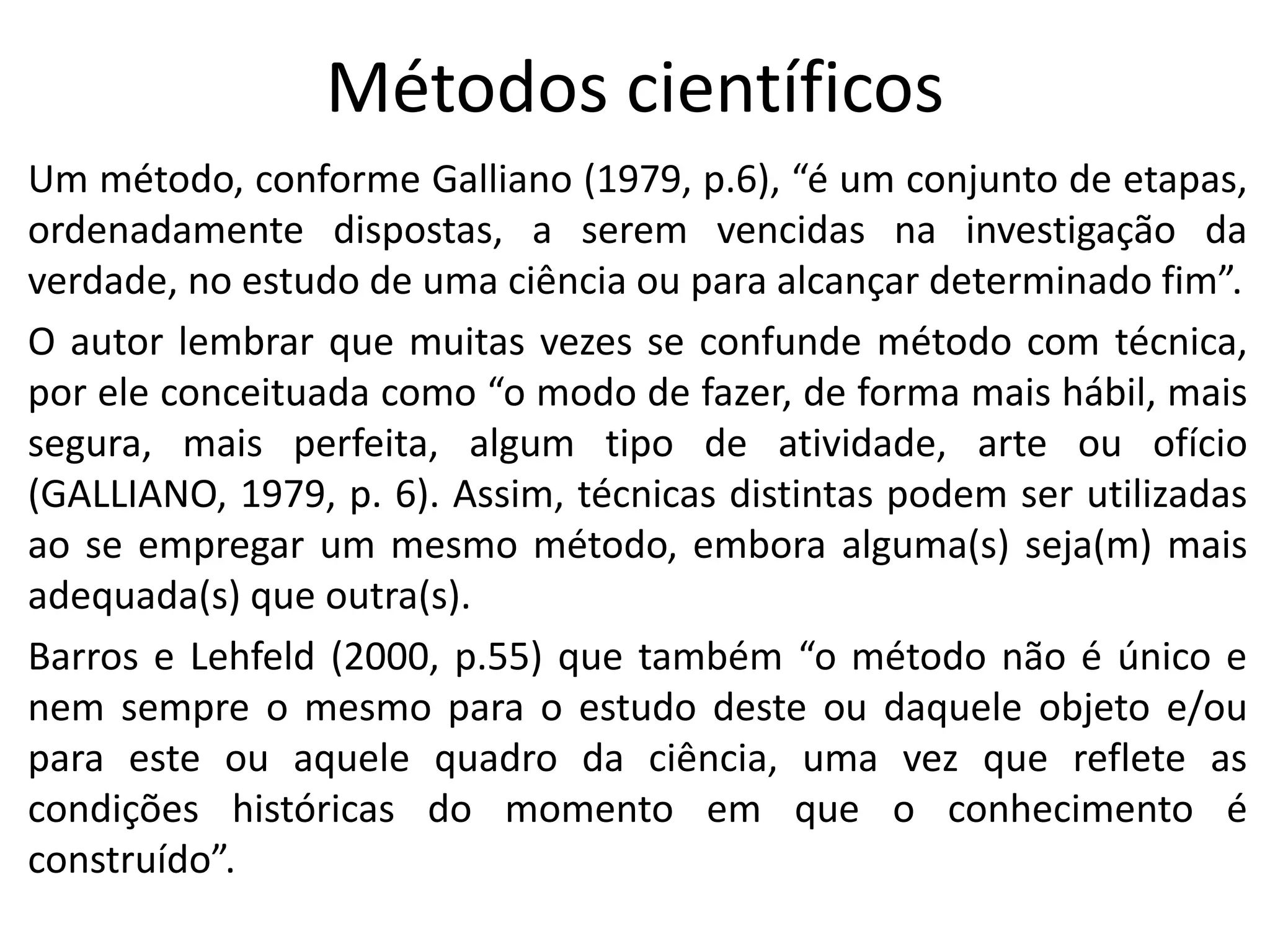Métodos científicos
Um método, conforme Galliano (1979, p.6), “é um conjunto de etapas,
ordenadamente dispostas, a serem vencidas na investigação da
verdade, no estudo de uma ciência ou para alcançar determinado fim”.
O autor lembrar que muitas vezes se confunde método com técnica,
por ele conceituada como “o modo de fazer, de forma mais hábil, mais
segura, mais perfeita, algum tipo de atividade, arte ou ofício
(GALLIANO, 1979, p. 6). Assim, técnicas distintas podem ser utilizadas
ao se empregar um mesmo método, embora alguma(s) seja(m) mais
adequada(s) que outra(s).
Barros e Lehfeld (2000, p.55) que também “o método não é único e
nem sempre o mesmo para o estudo deste ou daquele objeto e/ou
para este ou aquele quadro da ciência, uma vez que reflete as
condições históricas do momento em que o conhecimento é
construído”.

 