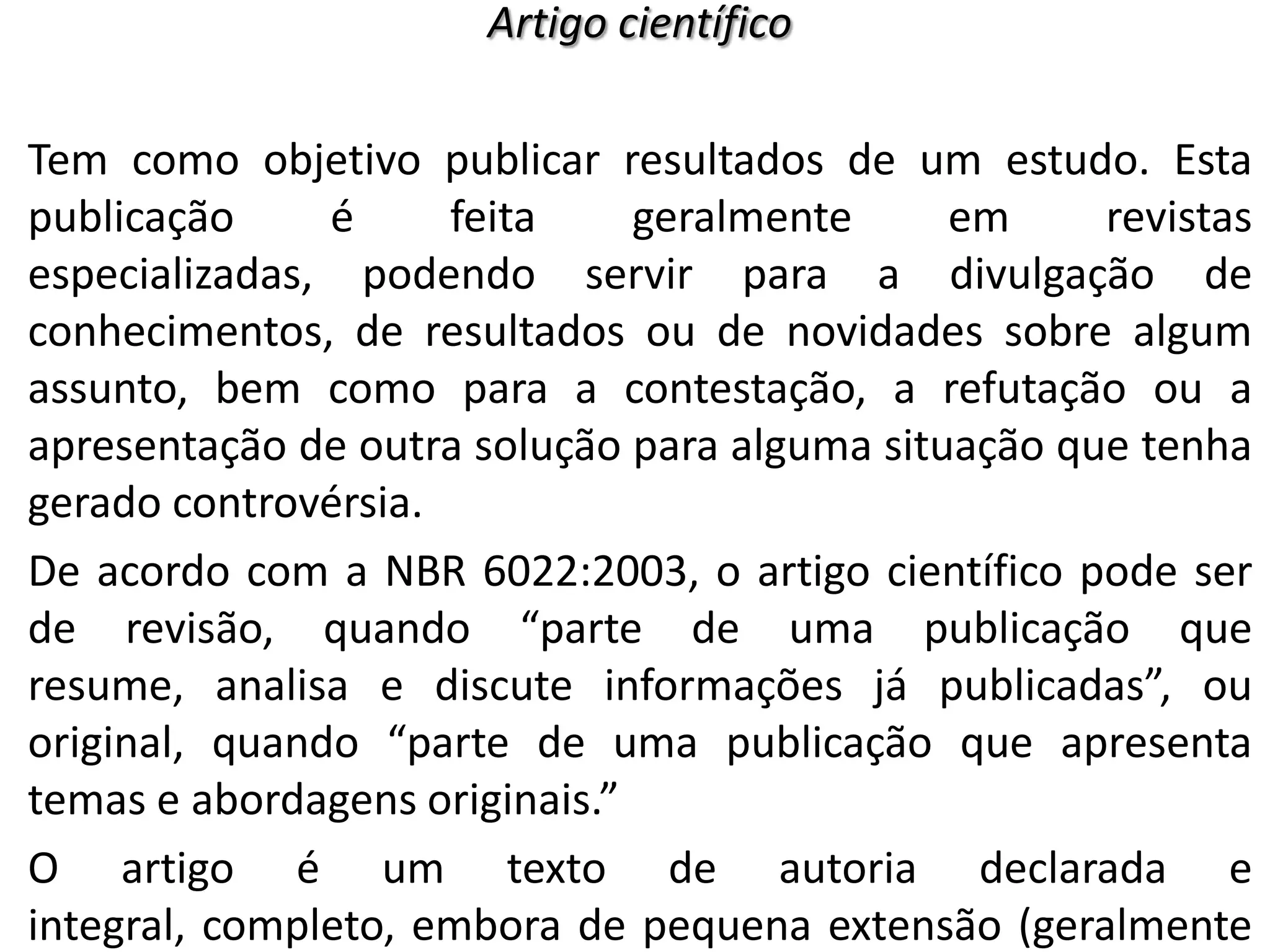 Artigo científico

Tem como objetivo publicar resultados de um estudo. Esta
publicação
é
feita
geralmente
em
revistas
especializadas, podendo servir para a divulgação de
conhecimentos, de resultados ou de novidades sobre algum
assunto, bem como para a contestação, a refutação ou a
apresentação de outra solução para alguma situação que tenha
gerado controvérsia.
De acordo com a NBR 6022:2003, o artigo científico pode ser
de revisão, quando “parte de uma publicação que
resume, analisa e discute informações já publicadas”, ou
original, quando “parte de uma publicação que apresenta
temas e abordagens originais.”
O artigo é um texto de autoria declarada e
integral, completo, embora de pequena extensão (geralmente

 