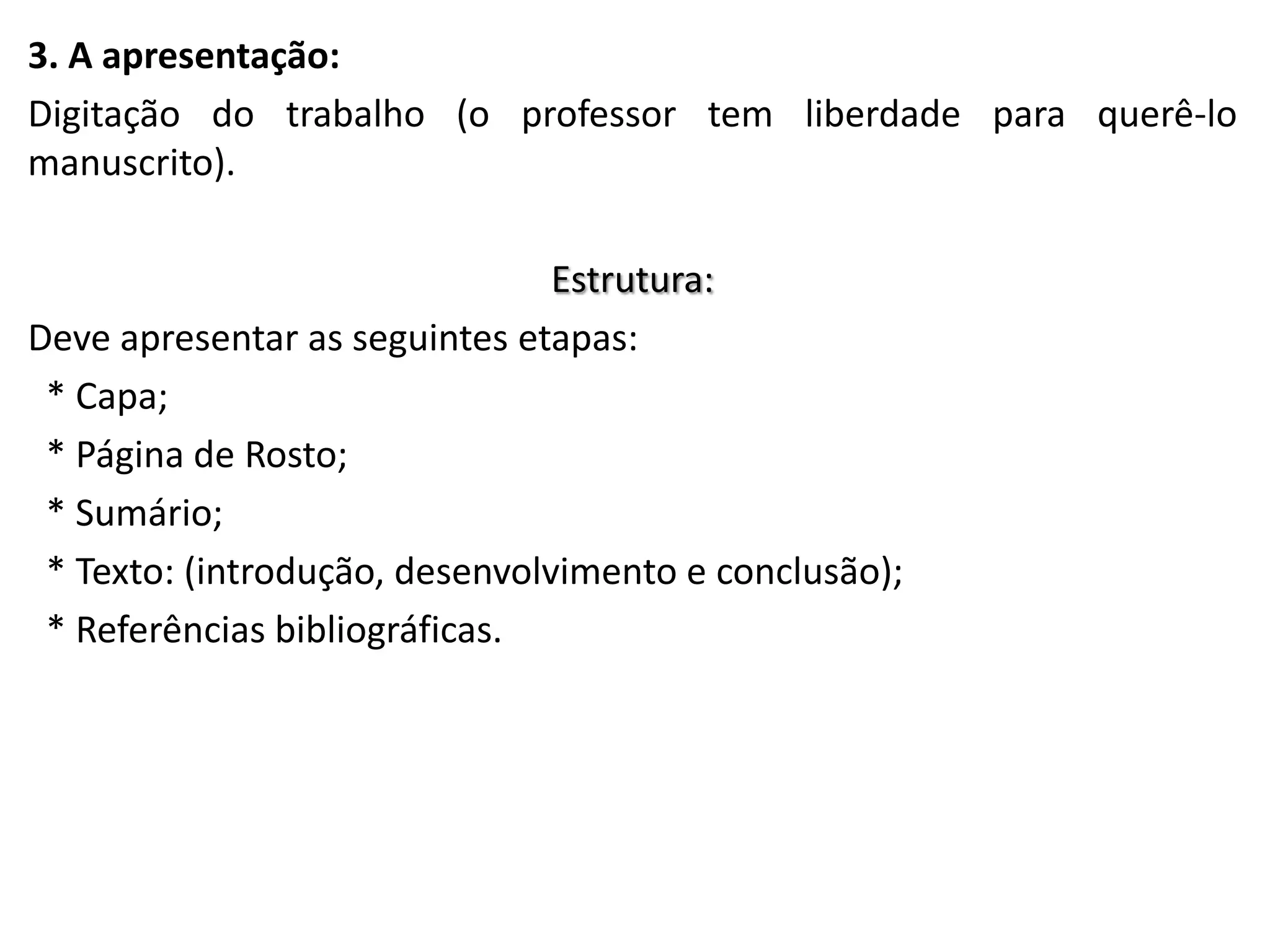 3. A apresentação:
Digitação do trabalho (o professor tem liberdade para querê-lo
manuscrito).

Estrutura:
Deve apresentar as seguintes etapas:
* Capa;
* Página de Rosto;
* Sumário;
* Texto: (introdução, desenvolvimento e conclusão);
* Referências bibliográficas.

 