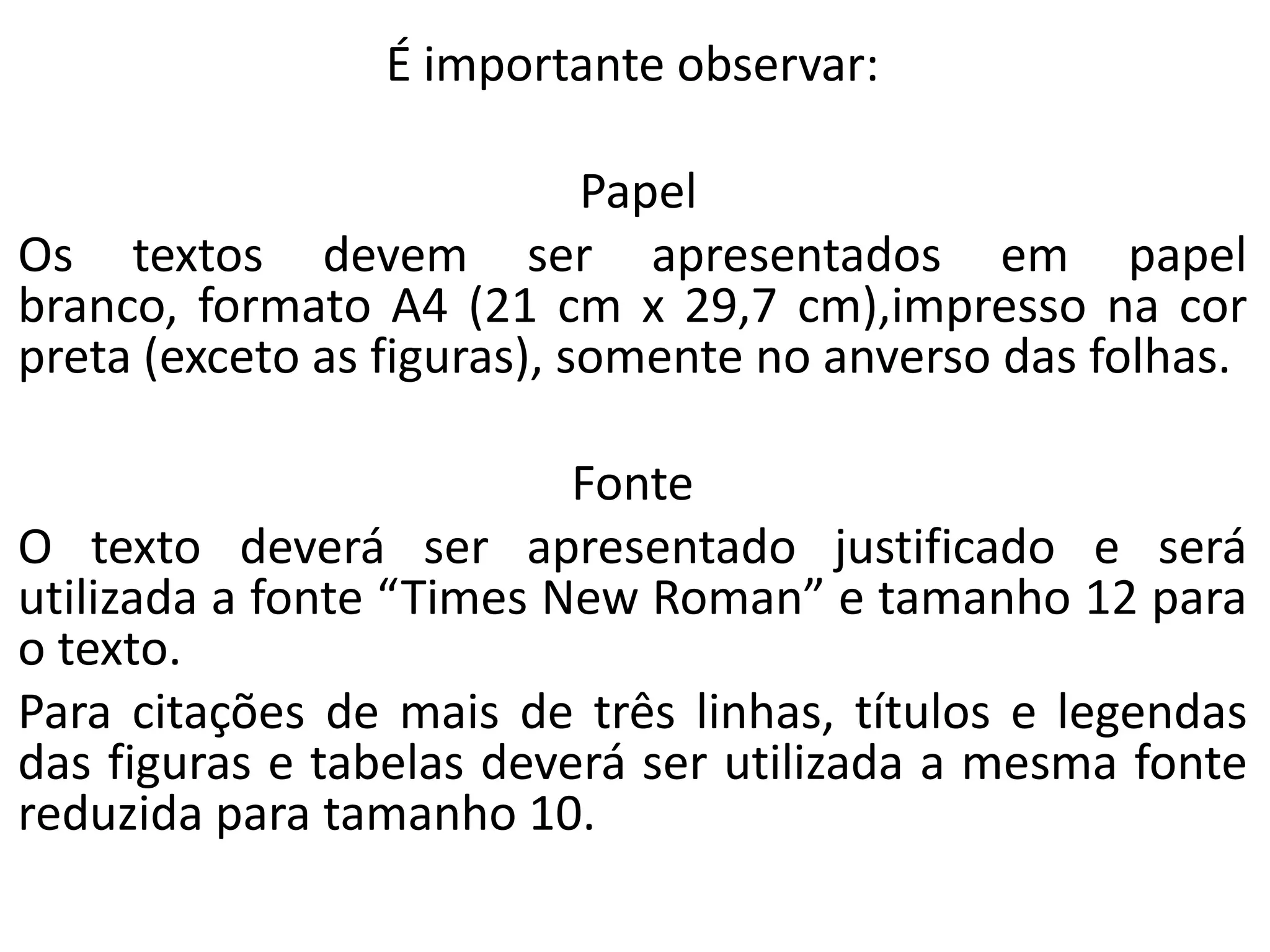 É importante observar:
Papel
Os textos devem ser apresentados em papel
branco, formato A4 (21 cm x 29,7 cm),impresso na cor
preta (exceto as figuras), somente no anverso das folhas.
Fonte
O texto deverá ser apresentado justificado e será
utilizada a fonte “Times New Roman” e tamanho 12 para
o texto.
Para citações de mais de três linhas, títulos e legendas
das figuras e tabelas deverá ser utilizada a mesma fonte
reduzida para tamanho 10.

 
