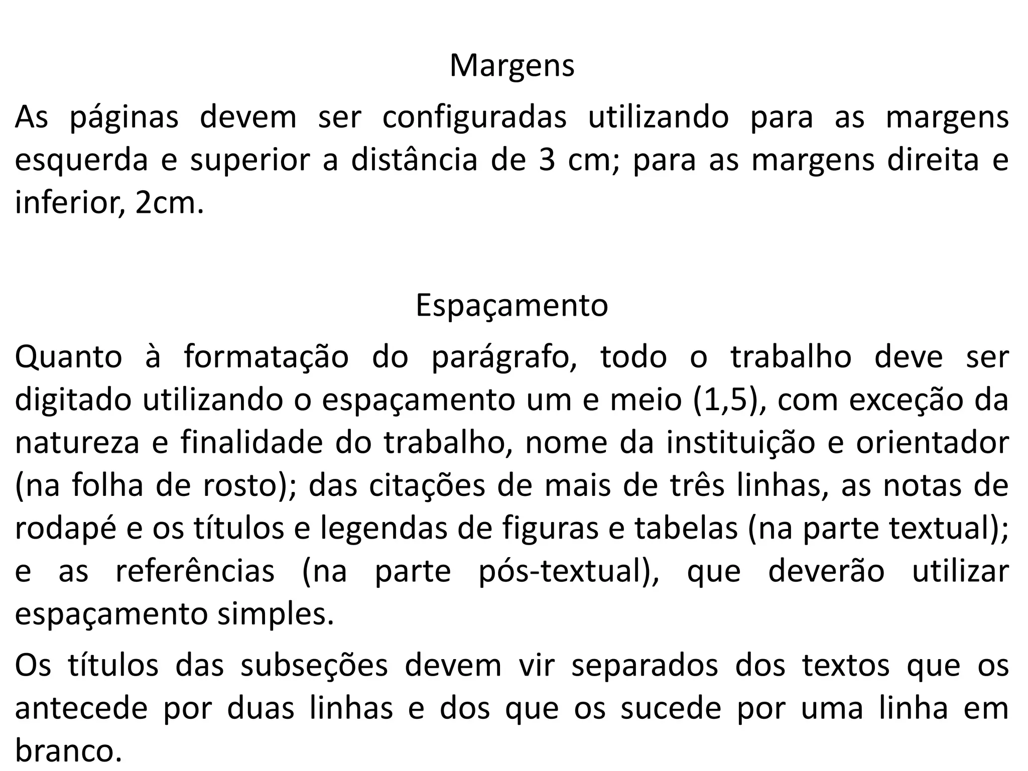 Margens
As páginas devem ser configuradas utilizando para as margens
esquerda e superior a distância de 3 cm; para as margens direita e
inferior, 2cm.
Espaçamento
Quanto à formatação do parágrafo, todo o trabalho deve ser
digitado utilizando o espaçamento um e meio (1,5), com exceção da
natureza e finalidade do trabalho, nome da instituição e orientador
(na folha de rosto); das citações de mais de três linhas, as notas de
rodapé e os títulos e legendas de figuras e tabelas (na parte textual);
e as referências (na parte pós-textual), que deverão utilizar
espaçamento simples.
Os títulos das subseções devem vir separados dos textos que os
antecede por duas linhas e dos que os sucede por uma linha em
branco.

 