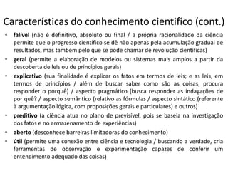Características do conhecimento cientifico (cont.)
• falível (não é definitivo, absoluto ou final / a própria racionalidade da ciência
permite que o progresso científico se dê não apenas pela acumulação gradual de
resultados, mas também pelo que se pode chamar de revolução científicas)
• geral (permite a elaboração de modelos ou sistemas mais amplos a partir da
descoberta de leis ou de princípios gerais)
• explicativo (sua finalidade é explicar os fatos em termos de leis; e as leis, em
termos de princípios / além de buscar saber como são as coisas, procura
responder o porquê) / aspecto pragmático (busca responder as indagações de
por quê? / aspecto semântico (relativo as fórmulas / aspecto sintático (referente
à argumentação lógica, com proposições gerais e particulares) e outros)
• preditivo (a ciência atua no plano de previsível, pois se baseia na investigação
dos fatos e no armazenamento de experiências)
• aberto (desconhece barreiras limitadoras do conhecimento)
• útil (permite uma conexão entre ciência e tecnologia / buscando a verdade, cria
ferramentas de observação e experimentação capazes de conferir um
entendimento adequado das coisas)

 