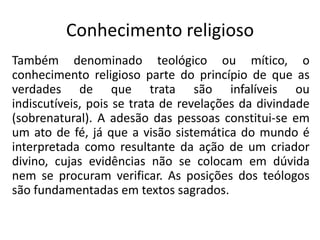 Conhecimento religioso
Também denominado teológico ou mítico, o
conhecimento religioso parte do princípio de que as
verdades de que trata são infalíveis ou
indiscutíveis, pois se trata de revelações da divindade
(sobrenatural). A adesão das pessoas constitui-se em
um ato de fé, já que a visão sistemática do mundo é
interpretada como resultante da ação de um criador
divino, cujas evidências não se colocam em dúvida
nem se procuram verificar. As posições dos teólogos
são fundamentadas em textos sagrados.

 