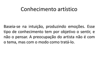 Conhecimento artístico
Baseia-se na intuição, produzindo emoções. Esse
tipo de conhecimento tem por objetivo o sentir, e
não o pensar. A preocupação do artista não é com
o tema, mas com o modo como tratá-lo.

 