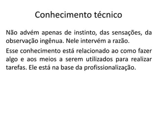 Conhecimento técnico
Não advém apenas de instinto, das sensações, da
observação ingênua. Nele intervém a razão.
Esse conhecimento está relacionado ao como fazer
algo e aos meios a serem utilizados para realizar
tarefas. Ele está na base da profissionalização.

 