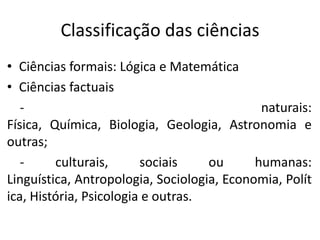 Classificação das ciências
• Ciências formais: Lógica e Matemática
• Ciências factuais
naturais:
Física, Química, Biologia, Geologia, Astronomia e
outras;
culturais,
sociais
ou
humanas:
Linguística, Antropologia, Sociologia, Economia, Polít
ica, História, Psicologia e outras.

 