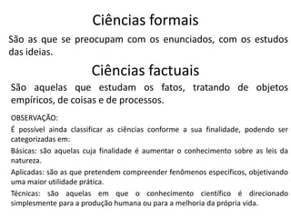 Ciências formais
São as que se preocupam com os enunciados, com os estudos
das ideias.

Ciências factuais
São aquelas que estudam os fatos, tratando de objetos
empíricos, de coisas e de processos.
OBSERVAÇÃO:
É possível ainda classificar as ciências conforme a sua finalidade, podendo ser
categorizadas em:
Básicas: são aquelas cuja finalidade é aumentar o conhecimento sobre as leis da
natureza.
Aplicadas: são as que pretendem compreender fenômenos específicos, objetivando
uma maior utilidade prática.
Técnicas: são aquelas em que o conhecimento científico é direcionado
simplesmente para a produção humana ou para a melhoria da própria vida.

 
