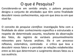 O que é Pesquisa?
Considerando-se em sentido amplo, a palavra pesquisa
designa o conjunto de atividades que têm como finalidade
descobrir novos conhecimentos, seja em que área ou em que
nível for.
O conceito de pesquisa científica: investigação feita com a
finalidade de obter conhecimento específico e estruturado a
respeito de determinado assunto, resultante da observação
dos fatos, do registro de variáveis presumivelmente
relevantes para futuras análises. Ela é um processo
reflexivo, sistemático, controlado e crítico que leva a
descobrir novos fatos e a perceber as relações estabelecidas
entre as leis que determinam o surgimento desses fatos ou a
sua ausência.

 
