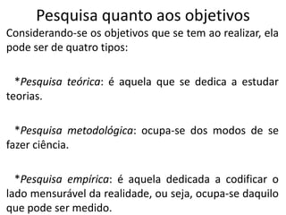 Pesquisa quanto aos objetivos
Considerando-se os objetivos que se tem ao realizar, ela
pode ser de quatro tipos:
*Pesquisa teórica: é aquela que se dedica a estudar
teorias.
*Pesquisa metodológica: ocupa-se dos modos de se
fazer ciência.
*Pesquisa empírica: é aquela dedicada a codificar o
lado mensurável da realidade, ou seja, ocupa-se daquilo
que pode ser medido.

 