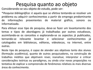 Pesquisa quanto ao objeto

Considerando-se seu objeto de estudo, pode ser:
*Pesquisa bibliográfica: é aquela que se efetiva tentando-se resolver um
problema ou adquirir conhecimentos a partir do emprego predominante
de informações provenientes de material gráfico, sonoro ou
informatizado.
Para efetuar esse tipo de pesquisa, deve-se fazer um levantamento dos
temas e tipos de abordagens já trabalhadas por outros estudiosos,
assimilando-se os conceitos e explorando-se os aspectos já publicados,
tornando-se relevante levantar e selecionar conhecimentos já
catalogados em bibliotecas, editoras, videotecas, na internet, entre
outras.
Neste tipo de pesquisa, é capaz de atender aos objetivos tanto dos alunos
(formação acadêmica), quanto de outros pesquisadores, na construção de
trabalhos inéditos que objetivem rever, reanalisar, interpretar e criticar
considerações teóricas ou paradigmas, ou ainda criar novas proposições na
tentativa de explicar a compreensão de fenômenos relativos às mais diversas
áreas do conhecimento.

 
