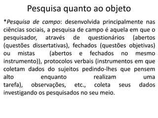 Pesquisa quanto ao objeto
*Pesquisa de campo: desenvolvida principalmente nas
ciências sociais, a pesquisa de campo é aquela em que o
pesquisador, através de questionários (abertos
(questões dissertativas), fechados (questões objetivas)
ou mistas
(abertos e fechados no mesmo
instrumento)), protocolos verbais (instrumentos em que
coletam dados do sujeitos pedindo-lhes que pensem
alto
enquanto
realizam
uma
tarefa), observações, etc., coleta seus dados
investigando os pesquisados no seu meio.

 