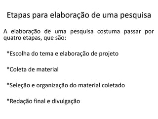 Etapas para elaboração de uma pesquisa
A elaboração de uma pesquisa costuma passar por
quatro etapas, que são:
*Escolha do tema e elaboração de projeto

*Coleta de material
*Seleção e organização do material coletado
*Redação final e divulgação

 