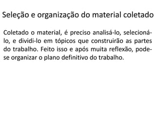 Seleção e organização do material coletado
Coletado o material, é preciso analisá-lo, selecionálo, e dividi-lo em tópicos que construirão as partes
do trabalho. Feito isso e após muita reflexão, podese organizar o plano definitivo do trabalho.

 