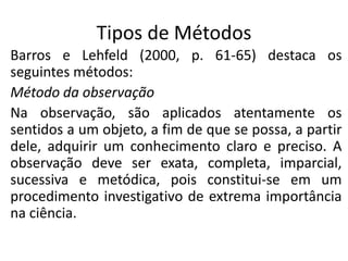 Tipos de Métodos
Barros e Lehfeld (2000, p. 61-65) destaca os
seguintes métodos:
Método da observação
Na observação, são aplicados atentamente os
sentidos a um objeto, a fim de que se possa, a partir
dele, adquirir um conhecimento claro e preciso. A
observação deve ser exata, completa, imparcial,
sucessiva e metódica, pois constitui-se em um
procedimento investigativo de extrema importância
na ciência.

 