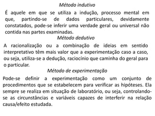 Método indutivo
É aquele em que se utiliza a indução, processo mental em
que, partindo-se de dados particulares, devidamente
constatados, pode-se inferir uma verdade geral ou universal não
contida nas partes examinadas.
Método dedutivo
A racionalização ou a combinação de ideias em sentido
interpretativo têm mais valor que a experimentação caso a caso,
ou seja, utiliza-se a dedução, raciocínio que caminha do geral para
o particular.
Método de experimentação
Pode-se definir a experimentação como um conjunto de
procedimentos que se estabelecem para verificar as hipóteses. Ela
sempre se realiza em situação de laboratório, ou seja, controlandose as circunstâncias e variáveis capazes de interferir na relação
causa/efeito estudada.

 