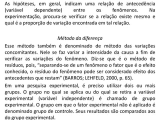 As hipóteses, em geral, indicam uma relação de antecedência
(variável
dependente)
entre
os
fenômenos.
Na
experimentação, procura-se verificar se a relação existe mesmo e
qual é a proporção de variação encontrada em tal relação.

Método da diferença
Esse método também é denominado de método das variações
concomitantes. Nele se faz variar a intensidade da causa a fim de
verificar as variações do fenômeno. Diz-se que é o método de
resíduos, pois, “separando-se de um fenômeno o fator que é o efeito
conhecido, o resíduo do fenômeno pode ser considerado efeito dos
antecedentes que restam” (BARROS; LEHFELD, 2000, p. 65).
Em uma pesquisa experimental, é preciso utilizar dois ou mais
grupos. O grupo no qual se aplica ou do qual se retira a variável
experimental (variável independente) é chamado de grupo
experimental. O grupo em que o fator experimental não é aplicado é
denominado grupo de controle. Seus resultados são comparados aos
do grupo experimental.

 