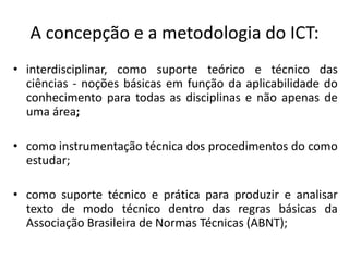 A concepção e a metodologia do ICT:
• interdisciplinar, como suporte teórico e técnico das
ciências - noções básicas em função da aplicabilidade do
conhecimento para todas as disciplinas e não apenas de
uma área;

• como instrumentação técnica dos procedimentos do como
estudar;
• como suporte técnico e prática para produzir e analisar
texto de modo técnico dentro das regras básicas da
Associação Brasileira de Normas Técnicas (ABNT);

 