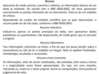 Resumo
Apresenta de modo conciso, coerente e seletivo, as informações básicas de um
texto já existente. De acordo com a NBR 6028:2003, ele deve apresentar
concisamente os pontos relevantes de um documento. Trata-se de um trabalho
de síntese.
Dependendo do caráter do trabalho científico que se quer desenvolver, o
resumo pode ser de três tipos, conforme a NBR 6028:2003:
Resumo indicativo
Indicam-se apenas os pontos principais do texto, sem apresentar dados
qualitativos ou quantitativos, não dispensando, de modo geral, que se consulte
o original.
Resumo informativo
Traz informações suficientes ao leitor, a fim de que ele possa decidir sobre a
conveniência ou não de ler o trabalho na integra. Nele se expõem finalidades,
metodologia, resultados e conclusões.
Resumo critico (resenha)
As informações, além de serem sintetizadas, são avaliadas, bem como a forma
e a originalidade como foram apresentadas. Ou seja, em uma resenha,
interpreta-se, avalia-se o texto original, tecem-se comparações, formulando-se
julgamento de valor.

 