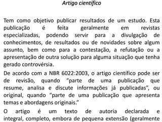 Artigo científico

Tem como objetivo publicar resultados de um estudo. Esta
publicação
é
feita
geralmente
em
revistas
especializadas, podendo servir para a divulgação de
conhecimentos, de resultados ou de novidades sobre algum
assunto, bem como para a contestação, a refutação ou a
apresentação de outra solução para alguma situação que tenha
gerado controvérsia.
De acordo com a NBR 6022:2003, o artigo científico pode ser
de revisão, quando “parte de uma publicação que
resume, analisa e discute informações já publicadas”, ou
original, quando “parte de uma publicação que apresenta
temas e abordagens originais.”
O artigo é um texto de autoria declarada e
integral, completo, embora de pequena extensão (geralmente

 