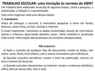 TRABALHO ESCOLAR: uma iniciação às normas da ABNT
Um trabalho bem elaborado necessita de algumas etapas, como a pesquisa, a
preparação, a redação e a apresentação.
Veja como organizar cada uma dessas etapas:
1. A pesquisa :
Antes de começar a escrever, é necessário pesquisar o tema em fontes
diversas, como livros, jornais, revistas e internet.
É muito importante selecionar os dados encontrados através de uma leitura
atenta e criteriosa observando detalhes como : fonte confiável e atualizada
(não conter informações desatualizadas ou conceitos ultrapassados).
Não esquecer:
a) Após a consulta de qualquer tipo de documento: anotar os dados, tais
como: autor, título, local editora, ano e outros necessários para referência.
b) Quando consultar periódicos: anotar o local de publicação, volume ou
ano e número do fascículo.
c) Quando consultar documentos na Internet: anotar o endereço eletrônico
(URL), data de acesso (dia, mês e ano).

 