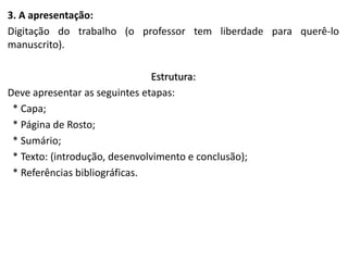 3. A apresentação:
Digitação do trabalho (o professor tem liberdade para querê-lo
manuscrito).

Estrutura:
Deve apresentar as seguintes etapas:
* Capa;
* Página de Rosto;
* Sumário;
* Texto: (introdução, desenvolvimento e conclusão);
* Referências bibliográficas.

 