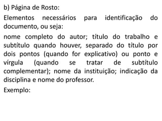 b) Página de Rosto:
Elementos necessários para identificação do
documento, ou seja:
nome completo do autor; título do trabalho e
subtítulo quando houver, separado do título por
dois pontos (quando for explicativo) ou ponto e
vírgula (quando se tratar de subtítulo
complementar); nome da instituição; indicação da
disciplina e nome do professor.
Exemplo:

 