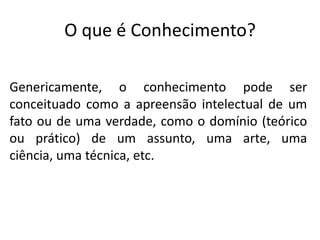 O que é Conhecimento?
Genericamente, o conhecimento pode ser
conceituado como a apreensão intelectual de um
fato ou de uma verdade, como o domínio (teórico
ou prático) de um assunto, uma arte, uma
ciência, uma técnica, etc.

 