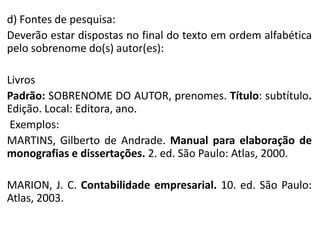 d) Fontes de pesquisa:
Deverão estar dispostas no final do texto em ordem alfabética
pelo sobrenome do(s) autor(es):
Livros
Padrão: SOBRENOME DO AUTOR, prenomes. Título: subtítulo.
Edição. Local: Editora, ano.
Exemplos:
MARTINS, Gilberto de Andrade. Manual para elaboração de
monografias e dissertações. 2. ed. São Paulo: Atlas, 2000.
MARION, J. C. Contabilidade empresarial. 10. ed. São Paulo:
Atlas, 2003.

 