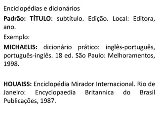 Enciclopédias e dicionários
Padrão: TÍTULO: subtítulo. Edição. Local: Editora,
ano.
Exemplo:
MICHAELIS: dicionário prático: inglês-português,
português-inglês. 18 ed. São Paulo: Melhoramentos,
1998.
HOUAISS: Enciclopédia Mirador Internacional. Rio de
Janeiro: Encyclopaedia Britannica do Brasil
Publicações, 1987.

 