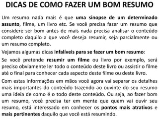 DICAS DE COMO FAZER UM BOM RESUMO
Um resumo nada mais é que uma sinopse de um determinado
assunto, filme, um livro etc. Se você precisa fazer um resumo que
considere ser bom antes de mais nada precisa analisar o conteúdo
completo daquilo a que você deseja resumir, seja parcialmente ou
um resumo completo.
Vejamos algumas dicas infalíveis para se fazer um bom resumo:
Se você pretende resumir um filme ou livro por exemplo, será
preciso obviamente ler todo o conteúdo deste livro ou assistir o filme
até o final para conhecer cada aspecto deste filme ou deste livro.
Com estas informações em mãos você agora vai separar os detalhes
mais importantes do conteúdo trazendo ao ouvinte do seu resumo
uma ideia de como é o todo deste conteúdo. Ou seja, ao fazer bom
um resumo, você precisa ter em mente que quem vai ouvir seu
resumo, está interessado em conhecer os pontos mais atrativos e
mais pertinentes daquilo que você está resumindo.

 