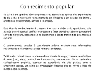Conhecimento popular
Se baseia em opiniões não comprovadas ou resultantes apenas das experiências
do dia a dia. É valorativo (fundamentado em emoções e em estados de ânimo),
ametódico, assistemático, acrítico e impreciso.
Esse tipo de conhecimento é o necessário para a vivência do quotidiano, pois
através dele é possível verificar o presente e fazer previsões sobre o que poderá
ser feito no futuro, baseando-se na experiência e sendo transmitido pela tradição
cultural.
O conhecimento popular é considerado prático, estando suas informações
relacionadas diretamente às ações humanas concretas.
Tal tipo de conhecimento também é denominado de vulgar, comum, sensível (ou
do senso), ou, ainda, de empírico. É necessário, contudo, que não se confunda o
conhecimento empírico, baseado na experiência da vida prática, com o
Empirismo teórico, um ramo da investigação filosófica que se torna a base da
metodologia científica.

 