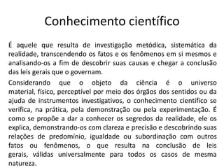Conhecimento científico
É aquele que resulta de investigação metódica, sistemática da
realidade, transcendendo os fatos e os fenômenos em si mesmos e
analisando-os a fim de descobrir suas causas e chegar a conclusão
das leis gerais que o governam.
Considerando que o objeto da ciência é o universo
material, físico, perceptível por meio dos órgãos dos sentidos ou da
ajuda de instrumentos investigativos, o conhecimento cientifico se
verifica, na prática, pela demonstração ou pela experimentação. É
como se propõe a dar a conhecer os segredos da realidade, ele os
explica, demonstrando-os com clareza e precisão e descobrindo suas
relações de predomínio, igualdade ou subordinação com outros
fatos ou fenômenos, o que resulta na conclusão de leis
gerais, válidas universalmente para todos os casos de mesma
natureza.

 