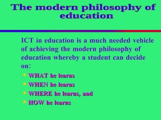 ICT in education is a much needed vehicle of achieving the modern philosophy of education whereby a student can decide on:   WHAT  he learns   WHEN  he learns   WHERE  he learns, and   HOW  he learns   The modern philosophy of education 