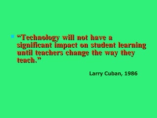 “ Technology will not have a significant impact on student learning until teachers change the way they teach.” Larry Cuban, 1986 