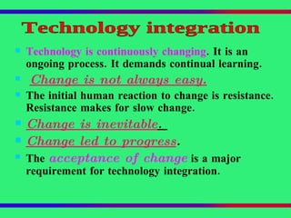 Technology is continuously changing . It is an ongoing process. It demands continual learning. Change is not always easy.   The initial human reaction to change is resistance. Resistance makes for slow change. Change is inevitable .  Change led to progress .  The  acceptance of change  is a major requirement for technology integration. Technology integration 