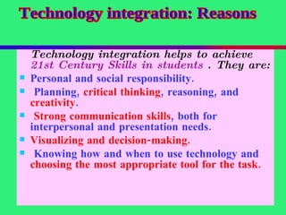 Technology integration helps to achieve  21st Century Skills in students  . They are:   Personal and social responsibility. Planning,  critical thinking , reasoning, and  creativity . Strong communication skills , both for interpersonal and presentation needs. Visualizing and decision-making. Knowing how and when to use technology and  choosing the most appropriate tool for the task. Technology integration: Reasons 