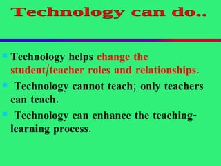 Technology helps  change the student/teacher roles and relationships . Technology cannot teach; only teachers can teach. Technology can enhance the teaching- learning process. Technology can do.. 