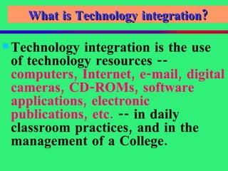 What is Technology integration? Technology integration is the use of technology resources --  computers, Internet, e-mail, digital cameras, CD-ROMs, software applications, electronic publications, etc.  -- in daily classroom practices, and in the management of a College. 