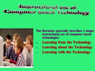 The literature generally describes 3 major instructional use of computer based technologies:  Learning from the Technology Learning about the Technology Learning with the Technology. Instructional use of Computer based Technology 