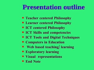 Teacher centered Philosophy Learner centered Philosophy ICT centered Philosophy ICT Skills and competencies ICT Tools and Digital Techniques Computers in Education Web based teaching/ learning Exploratory learning  Visual  representations End Note Presentation outline 