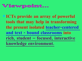 ICTs provide an array of powerful tools that may help in transforming the present isolated  teacher-centered  and text - bound classrooms  into  rich, student – focused, interactive knowledge environment. Viewpoint... 