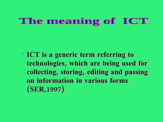 ICT is a generic term referring to technologies, which are being used for collecting, storing, editing and passing on information in various forms (SER,1997) The meaning of  ICT 