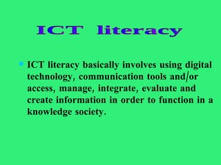 ICT literacy basically involves using digital technology, communication tools and/or access, manage, integrate, evaluate and create information in order to function in a knowledge   society. ICT  literacy 