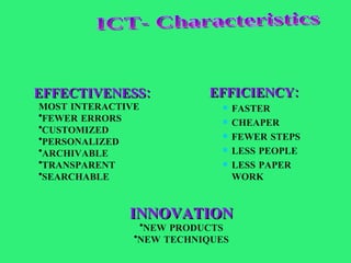 EFFICIENCY: FASTER CHEAPER FEWER STEPS LESS PEOPLE LESS PAPER WORK EFFECTIVENESS: MOST INTERACTIVE FEWER ERRORS CUSTOMIZED PERSONALIZED ARCHIVABLE TRANSPARENT SEARCHABLE INNOVATION NEW PRODUCTS NEW TECHNIQUES ICT- Characteristics 
