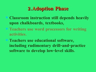 2.Adoption Phase Classroom instruction still depends heavily upon chalkboards, textbooks, Teachers use word processors for writing activities. Teachers use educational software, including rudimentary drill-and-practice software to develop low-level skills. 