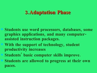 3.Adaptation Phase Students use word processors, databases, some graphics applications, and many computer-assisted instruction packages. With the support of technology, student productivity increases  Students’ basic computer skills improve.  Students are allowed to progress at their own paces. 