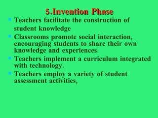 5.Invention Phase Teachers facilitate the construction of student knowledge Classrooms promote social interaction, encouraging students to share their own knowledge and experiences. Teachers implement a curriculum integrated with technology. Teachers employ a variety of student assessment activities,  